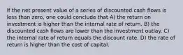 If the net present value of a series of discounted cash flows is less than zero, one could conclude that A) the return on investment is higher than the internal rate of return. B) the discounted cash flows are lower than the investment outlay. C) the internal rate of return equals the discount rate. D) the rate of return is higher than the cost of capital.