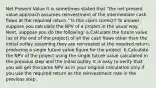 Net Present Value ​It is sometimes stated that "the net present value approach assumes reinvestment of the intermediate cash flows at the required return." Is this claim correct? To answer, suppose you calculate the NPV of a project in the usual way. Next, suppose you do the following: a.​Calculate the future value (as of the end of the project) of all the cash flows other than the initial outlay assuming they are reinvested at the required return, producing a single future value figure for the project. b.​Calculate the NPV of the project using the single future value calculated in the previous step and the initial outlay. It is easy to verify that you will get the same NPV as in your original calculation only if you use the required return as the reinvestment rate in the previous step.