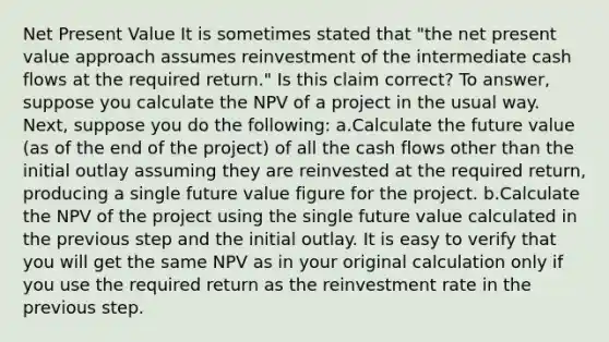 Net Present Value ​It is sometimes stated that "the net present value approach assumes reinvestment of the intermediate cash flows at the required return." Is this claim correct? To answer, suppose you calculate the NPV of a project in the usual way. Next, suppose you do the following: a.​Calculate the future value (as of the end of the project) of all the cash flows other than the initial outlay assuming they are reinvested at the required return, producing a single future value figure for the project. b.​Calculate the NPV of the project using the single future value calculated in the previous step and the initial outlay. It is easy to verify that you will get the same NPV as in your original calculation only if you use the required return as the reinvestment rate in the previous step.