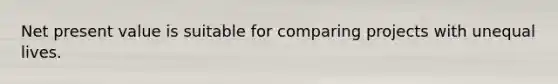Net present value is suitable for comparing projects with unequal lives.