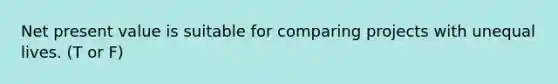 Net present value is suitable for comparing projects with unequal lives. (T or F)