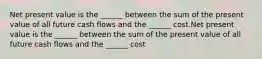 Net present value is the ______ between the sum of the present value of all future cash flows and the ______ cost.Net present value is the ______ between the sum of the present value of all future cash flows and the ______ cost