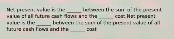 Net present value is the ______ between the sum of the present value of all future cash flows and the ______ cost.Net present value is the ______ between the sum of the present value of all future cash flows and the ______ cost