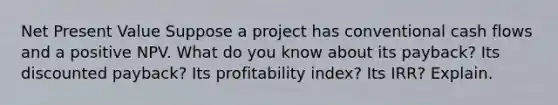 Net Present Value ​Suppose a project has conventional cash flows and a positive NPV. What do you know about its payback? Its discounted payback? Its profitability index? Its IRR? Explain.