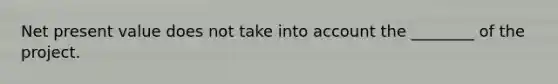 Net present value does not take into account the ________ of the project.