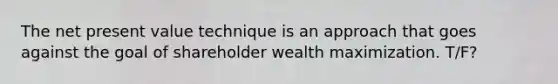 The net present value technique is an approach that goes against the goal of shareholder wealth maximization. T/F?