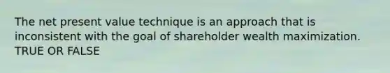 The net present value technique is an approach that is inconsistent with the goal of shareholder wealth maximization. TRUE OR FALSE