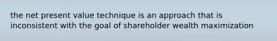 the net present value technique is an approach that is inconsistent with the goal of shareholder wealth maximization