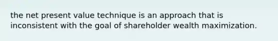 the net present value technique is an approach that is inconsistent with the goal of shareholder wealth maximization.