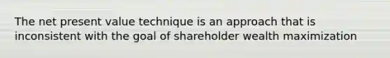 The net present value technique is an approach that is inconsistent with the goal of shareholder wealth maximization