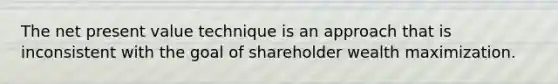 The net present value technique is an approach that is inconsistent with the goal of shareholder wealth maximization.