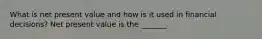 What is net present value and how is it used in financial​ decisions? Net present value is the​ _______.