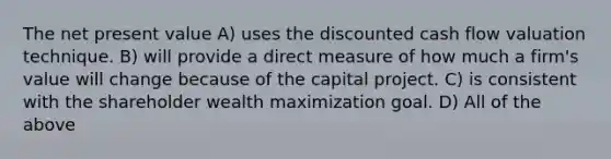 The net present value A) uses the discounted cash flow valuation technique. B) will provide a direct measure of how much a firm's value will change because of the capital project. C) is consistent with the shareholder wealth maximization goal. D) All of the above