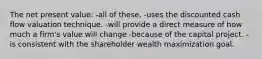 The net present value: -all of these. -uses the discounted cash flow valuation technique. -will provide a direct measure of how much a firm's value will change -because of the capital project. -is consistent with the shareholder wealth maximization goal.