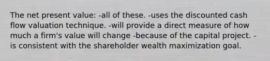 The net present value: -all of these. -uses the discounted cash flow valuation technique. -will provide a direct measure of how much a firm's value will change -because of the capital project. -is consistent with the shareholder wealth maximization goal.