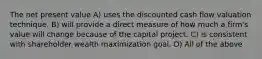 The net present value A) uses the discounted cash flow valuation technique. B) will provide a direct measure of how much a firm's value will change because of the capital project. C) is consistent with shareholder wealth maximization goal. D) All of the above