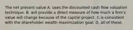 The net present value A. uses the discounted cash flow valuation technique. B. will provide a direct measure of how much a firm's value will change because of the capital project. C.is consistent with the shareholder wealth maximization goal. D. all of these.