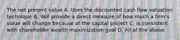 The net present value A. Uses the discounted cash flow valuation technique B. Will provide a direct measure of how much a firm's value will change because of the capital project C. Is consistent with shareholder wealth maximization goal D. All of the above