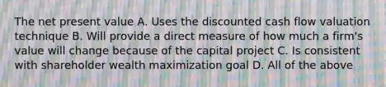 The net present value A. Uses the discounted cash flow valuation technique B. Will provide a direct measure of how much a firm's value will change because of the capital project C. Is consistent with shareholder wealth maximization goal D. All of the above