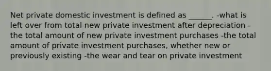 Net private domestic investment is defined as ______. -what is left over from total new private investment after depreciation -the total amount of new private investment purchases -the total amount of private investment purchases, whether new or previously existing -the wear and tear on private investment