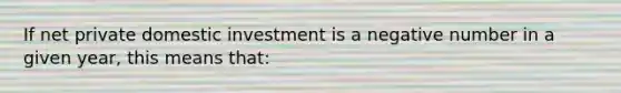 If net private domestic investment is a negative number in a given year, this means that: