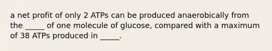 a net profit of only 2 ATPs can be produced anaerobically from the _____ of one molecule of glucose, compared with a maximum of 38 ATPs produced in _____.