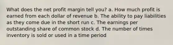 What does the net profit margin tell you? a. How much profit is earned from each dollar of revenue b. The ability to pay liabilities as they come due in the short run c. The earnings per outstanding share of common stock d. The number of times inventory is sold or used in a time period