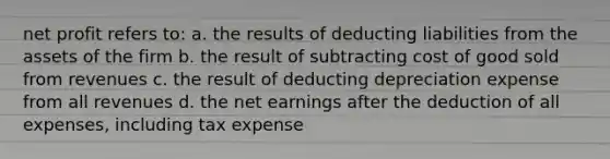 net profit refers to: a. the results of deducting liabilities from the assets of the firm b. the result of subtracting cost of good sold from revenues c. the result of deducting depreciation expense from all revenues d. the net earnings after the deduction of all expenses, including tax expense