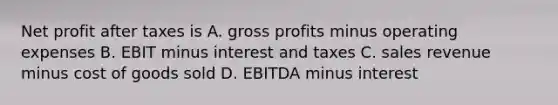 Net profit after taxes is A. gross profits minus operating expenses B. EBIT minus interest and taxes C. sales revenue minus cost of goods sold D. EBITDA minus interest