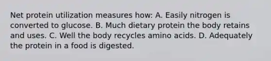 Net protein utilization measures how: A. Easily nitrogen is converted to glucose. B. Much dietary protein the body retains and uses. C. Well the body recycles amino acids. D. Adequately the protein in a food is digested.