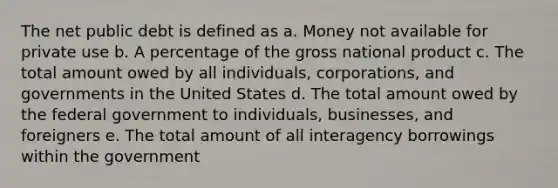 The net public debt is defined as a. Money not available for private use b. A percentage of the gross national product c. The total amount owed by all individuals, corporations, and governments in the United States d. The total amount owed by the federal government to individuals, businesses, and foreigners e. The total amount of all interagency borrowings within the government