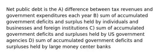 Net public debt is the A) difference between tax revenues and government expenditures each year B) sum of accumulated government deficits and surplus held by individuals and businesses and foreign institutions C) sum of accumulated government deficits and surpluses held by US government agencies D) sum of accumulated government deficits and surpluses held by large money center banks