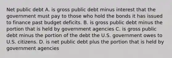 Net public debt A. is gross public debt minus interest that the government must pay to those who hold the bonds it has issued to finance past budget deficits. B. is gross public debt minus the portion that is held by government agencies C. is gross public debt minus the portion of the debt the U.S. government owes to U.S. citizens. D. is net public debt plus the portion that is held by government agencies