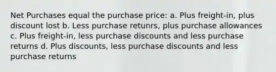 Net Purchases equal the purchase price: a. Plus freight-in, plus discount lost b. Less purchase retunrs, plus purchase allowances c. Plus freight-in, less purchase discounts and less purchase returns d. Plus discounts, less purchase discounts and less purchase returns