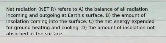 Net radiation (NET R) refers to A) the balance of all radiation incoming and outgoing at Earth's surface. B) the amount of insolation coming into the surface. C) the net energy expended for ground heating and cooling. D) the amount of insolation not absorbed at the surface.