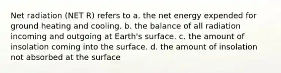 Net radiation (NET R) refers to a. the net energy expended for ground heating and cooling. b. the balance of all radiation incoming and outgoing at Earth's surface. c. the amount of insolation coming into the surface. d. the amount of insolation not absorbed at the surface