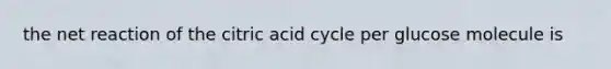 the net reaction of the citric acid cycle per glucose molecule is