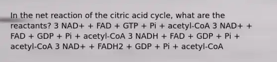 In the net reaction of the citric acid cycle, what are the reactants? 3 NAD+ + FAD + GTP + Pi + acetyl-CoA 3 NAD+ + FAD + GDP + Pi + acetyl-CoA 3 NADH + FAD + GDP + Pi + acetyl-CoA 3 NAD+ + FADH2 + GDP + Pi + acetyl-CoA