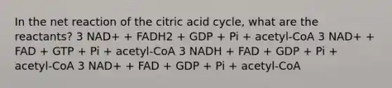 In the net reaction of the citric acid cycle, what are the reactants? 3 NAD+ + FADH2 + GDP + Pi + acetyl-CoA 3 NAD+ + FAD + GTP + Pi + acetyl-CoA 3 NADH + FAD + GDP + Pi + acetyl-CoA 3 NAD+ + FAD + GDP + Pi + acetyl-CoA