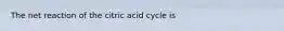 The net reaction of the citric acid cycle is