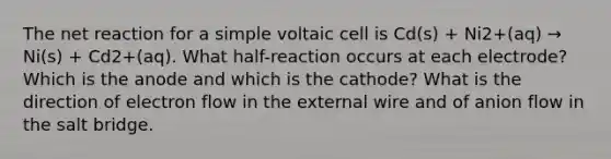 The net reaction for a simple voltaic cell is Cd(s) + Ni2+(aq) → Ni(s) + Cd2+(aq). What half-reaction occurs at each electrode? Which is the anode and which is the cathode? What is the direction of electron flow in the external wire and of anion flow in the salt bridge.