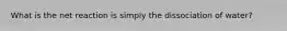 What is the net reaction is simply the dissociation of water?