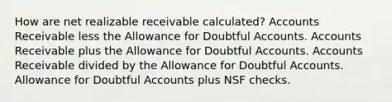 How are net realizable receivable calculated? Accounts Receivable less the Allowance for Doubtful Accounts. Accounts Receivable plus the Allowance for Doubtful Accounts. Accounts Receivable divided by the Allowance for Doubtful Accounts. Allowance for Doubtful Accounts plus NSF checks.