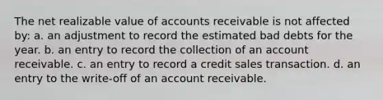 The net realizable value of accounts receivable is not affected by: a. an adjustment to record the estimated bad debts for the year. b. an entry to record the collection of an account receivable. c. an entry to record a credit sales transaction. d. an entry to the write-off of an account receivable.