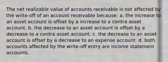 The net realizable value of accounts receivable is not affected by the write-off of an account receivable because: a. the increase to an asset account is offset by a increase to a contra asset account. b. the decrease to an asset account is offset by a decrease to a contra asset account. c. the decrease to an asset account is offset by a decrease to an expense account. d. both accounts affected by the write-off entry are income statement accounts.