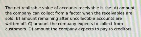 The net realizable value of accounts receivable is the: A) amount the company can collect from a factor when the receivables are sold. B) amount remaining after uncollectible accounts are written off. C) amount the company expects to collect from customers. D) amount the company expects to pay to creditors.