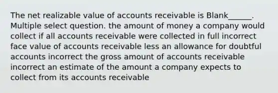 The net realizable value of accounts receivable is Blank______. Multiple select question. the amount of money a company would collect if all accounts receivable were collected in full incorrect face value of accounts receivable less an allowance for doubtful accounts incorrect the gross amount of accounts receivable incorrect an estimate of the amount a company expects to collect from its accounts receivable