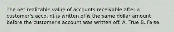 The net realizable value of accounts receivable after a​ customer's account is written of is the same dollar amount before the​ customer's account was written off. A. True B. False