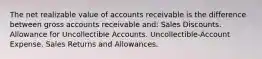 The net realizable value of accounts receivable is the difference between gross accounts receivable and: Sales Discounts. Allowance for Uncollectible Accounts. Uncollectible-Account Expense. Sales Returns and Allowances.