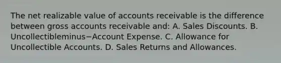 The net realizable value of accounts receivable is the difference between gross accounts receivable​ and: A. Sales Discounts. B. Uncollectibleminus−Account Expense. C. Allowance for Uncollectible Accounts. D. Sales Returns and Allowances.